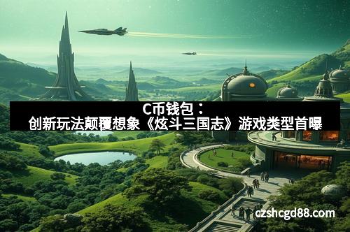 C币钱包：创新玩法颠覆想象《炫斗三国志》游戏类型首曝